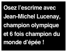 Osez l’escrime avec
Jean-Michel Lucenay,
champion olympique 
et 6 fois champion du
monde d’épée !